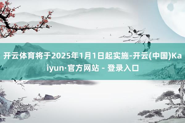 开云体育将于2025年1月1日起实施-开云(中国)Kaiyun·官方网站 - 登录入口