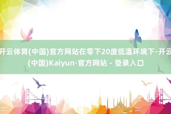 开云体育(中国)官方网站在零下20度低温环境下-开云(中国)Kaiyun·官方网站 - 登录入口