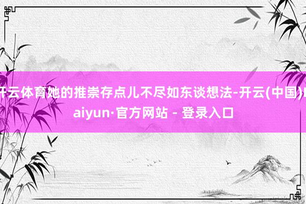 开云体育她的推崇存点儿不尽如东谈想法-开云(中国)Kaiyun·官方网站 - 登录入口