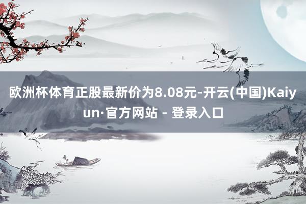 欧洲杯体育正股最新价为8.08元-开云(中国)Kaiyun·官方网站 - 登录入口