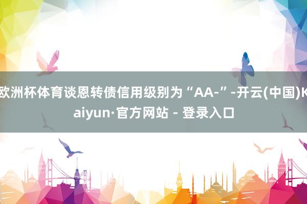 欧洲杯体育谈恩转债信用级别为“AA-”-开云(中国)Kaiyun·官方网站 - 登录入口