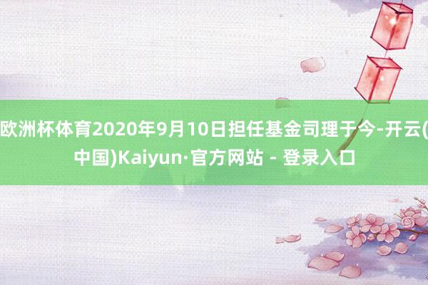 欧洲杯体育2020年9月10日担任基金司理于今-开云(中国)Kaiyun·官方网站 - 登录入口