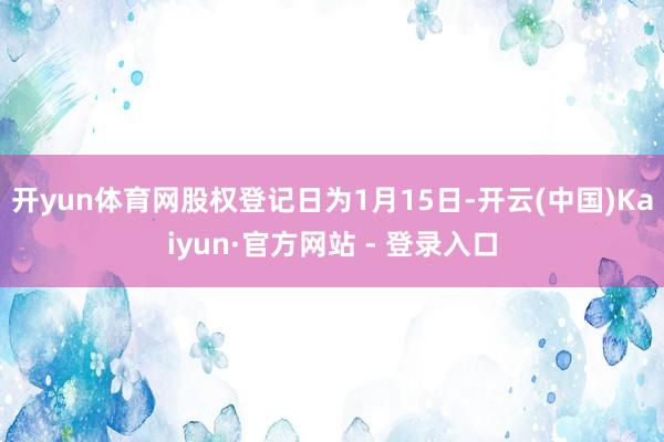 开yun体育网股权登记日为1月15日-开云(中国)Kaiyun·官方网站 - 登录入口