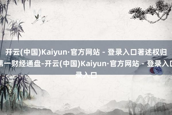 开云(中国)Kaiyun·官方网站 - 登录入口著述权归第一财经通盘-开云(中国)Kaiyun·官方网站 - 登录入口