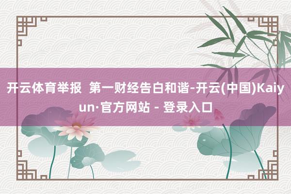 开云体育举报  第一财经告白和谐-开云(中国)Kaiyun·官方网站 - 登录入口