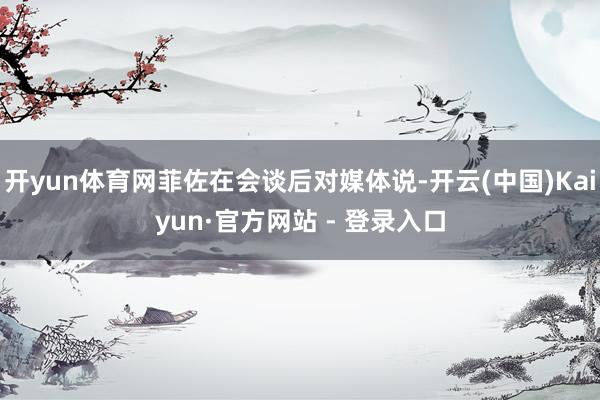 开yun体育网菲佐在会谈后对媒体说-开云(中国)Kaiyun·官方网站 - 登录入口