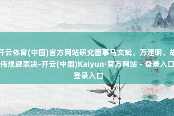 开云体育(中国)官方网站研究董事马文斌、万建明、胡伟规避表决-开云(中国)Kaiyun·官方网站 - 登录入口