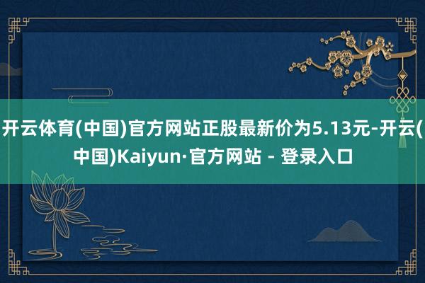 开云体育(中国)官方网站正股最新价为5.13元-开云(中国)Kaiyun·官方网站 - 登录入口