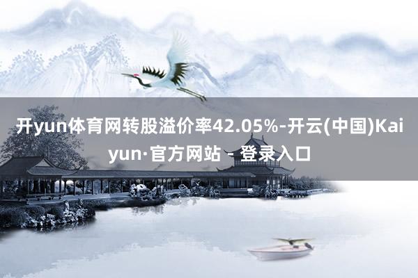 开yun体育网转股溢价率42.05%-开云(中国)Kaiyun·官方网站 - 登录入口