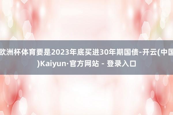 欧洲杯体育要是2023年底买进30年期国债-开云(中国)Kaiyun·官方网站 - 登录入口