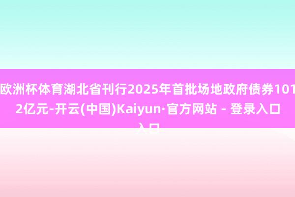 欧洲杯体育湖北省刊行2025年首批场地政府债券1012亿元-开云(中国)Kaiyun·官方网站 - 登录入口