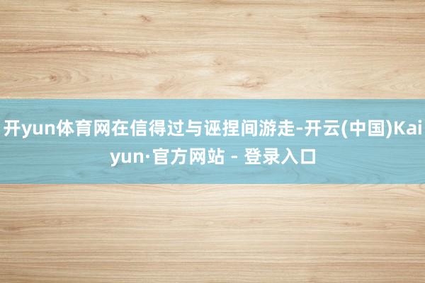 开yun体育网在信得过与诬捏间游走-开云(中国)Kaiyun·官方网站 - 登录入口