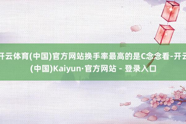 开云体育(中国)官方网站换手率最高的是C念念看-开云(中国)Kaiyun·官方网站 - 登录入口