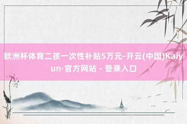 欧洲杯体育二孩一次性补贴5万元-开云(中国)Kaiyun·官方网站 - 登录入口