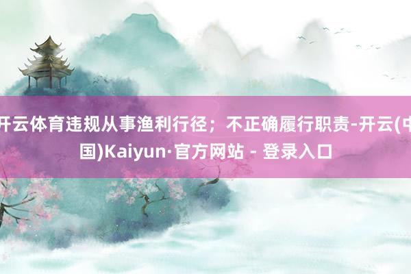 开云体育违规从事渔利行径；不正确履行职责-开云(中国)Kaiyun·官方网站 - 登录入口