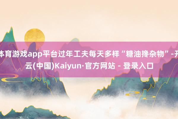 体育游戏app平台过年工夫每天多样“糖油搀杂物”-开云(中国)Kaiyun·官方网站 - 登录入口