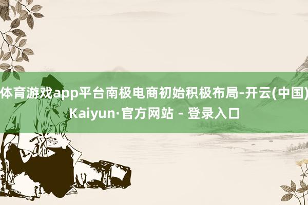 体育游戏app平台南极电商初始积极布局-开云(中国)Kaiyun·官方网站 - 登录入口