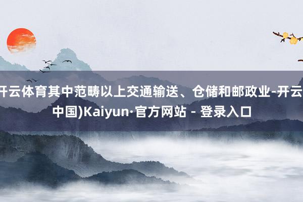 开云体育其中范畴以上交通输送、仓储和邮政业-开云(中国)Kaiyun·官方网站 - 登录入口