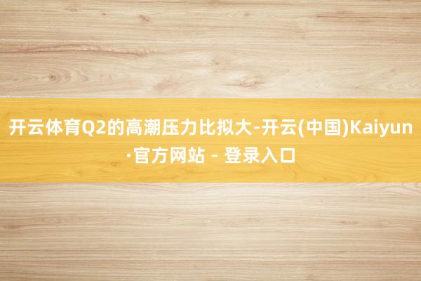 开云体育Q2的高潮压力比拟大-开云(中国)Kaiyun·官方网站 - 登录入口