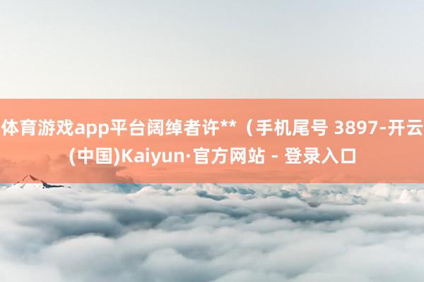 体育游戏app平台阔绰者许**（手机尾号 3897-开云(中国)Kaiyun·官方网站 - 登录入口