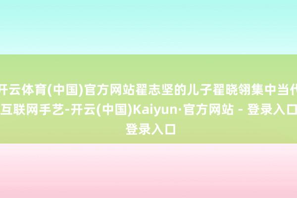 开云体育(中国)官方网站翟志坚的儿子翟晓翎集中当代互联网手艺-开云(中国)Kaiyun·官方网站 - 登录入口