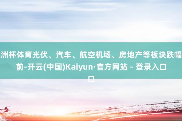 欧洲杯体育光伏、汽车、航空机场、房地产等板块跌幅居前-开云(中国)Kaiyun·官方网站 - 登录入口