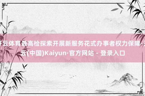 开云体育最高检探索开展新服务花式办事者权力保障-开云(中国)Kaiyun·官方网站 - 登录入口