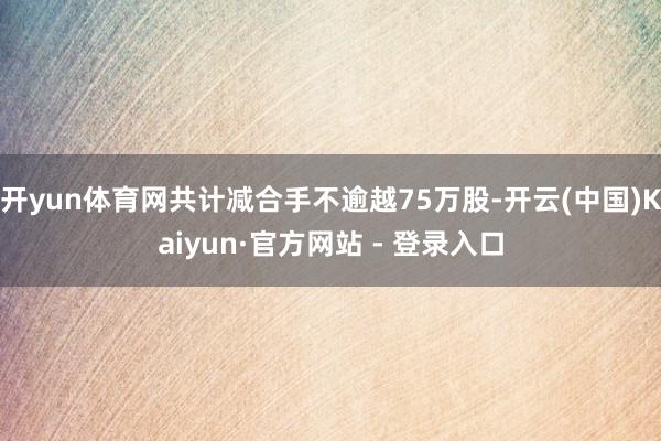 开yun体育网共计减合手不逾越75万股-开云(中国)Kaiyun·官方网站 - 登录入口