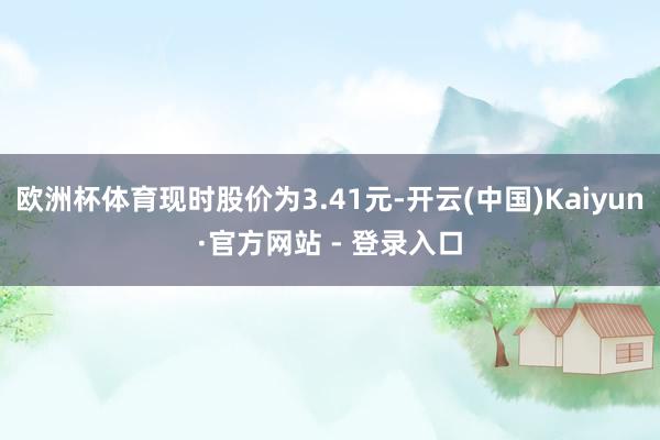 欧洲杯体育现时股价为3.41元-开云(中国)Kaiyun·官方网站 - 登录入口