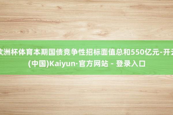 欧洲杯体育本期国债竞争性招标面值总和550亿元-开云(中国)Kaiyun·官方网站 - 登录入口