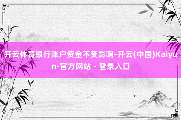 开云体育银行账户资金不受影响-开云(中国)Kaiyun·官方网站 - 登录入口