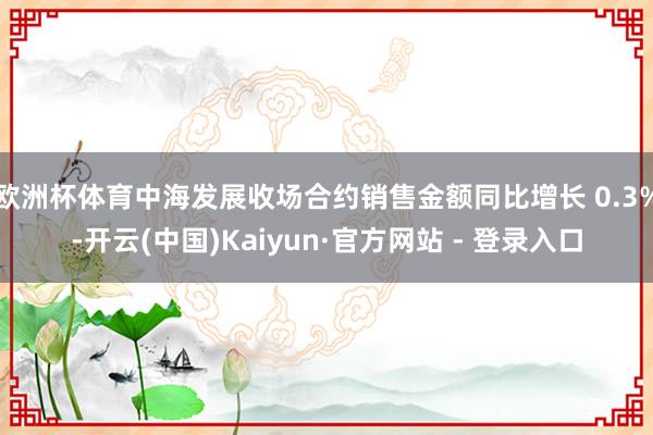 欧洲杯体育中海发展收场合约销售金额同比增长 0.3%-开云(中国)Kaiyun·官方网站 - 登录入口