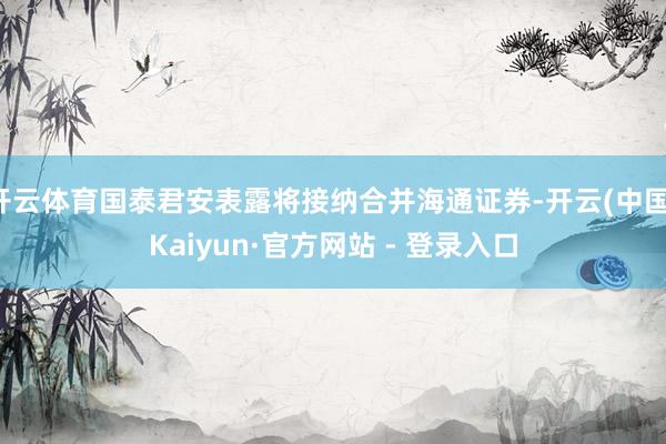 开云体育国泰君安表露将接纳合并海通证券-开云(中国)Kaiyun·官方网站 - 登录入口