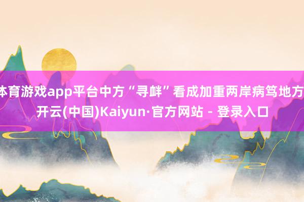体育游戏app平台中方“寻衅”看成加重两岸病笃地方-开云(中国)Kaiyun·官方网站 - 登录入口