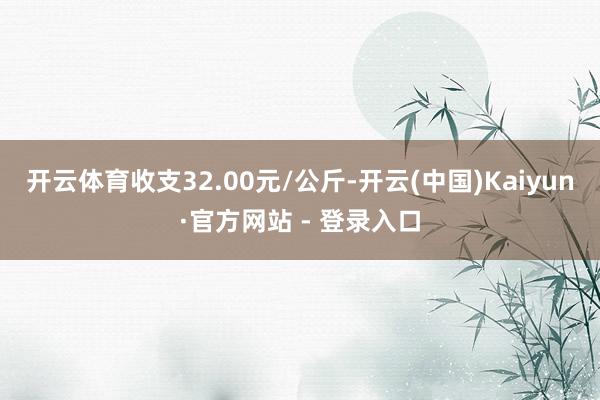 开云体育收支32.00元/公斤-开云(中国)Kaiyun·官方网站 - 登录入口