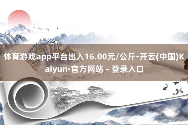 体育游戏app平台出入16.00元/公斤-开云(中国)Kaiyun·官方网站 - 登录入口