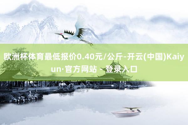 欧洲杯体育最低报价0.40元/公斤-开云(中国)Kaiyun·官方网站 - 登录入口