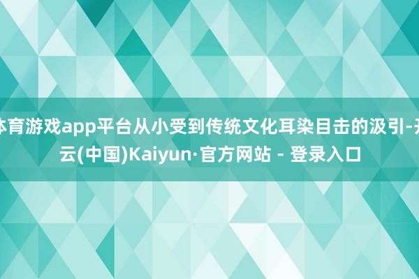 体育游戏app平台从小受到传统文化耳染目击的汲引-开云(中国)Kaiyun·官方网站 - 登录入口