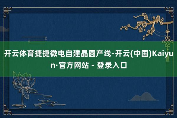 开云体育捷捷微电自建晶圆产线-开云(中国)Kaiyun·官方网站 - 登录入口