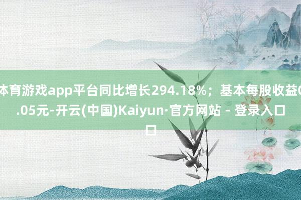 体育游戏app平台同比增长294.18%；基本每股收益0.05元-开云(中国)Kaiyun·官方网站 - 登录入口