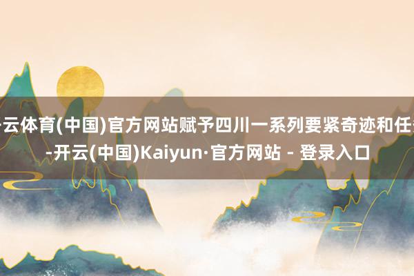 开云体育(中国)官方网站赋予四川一系列要紧奇迹和任务-开云(中国)Kaiyun·官方网站 - 登录入口