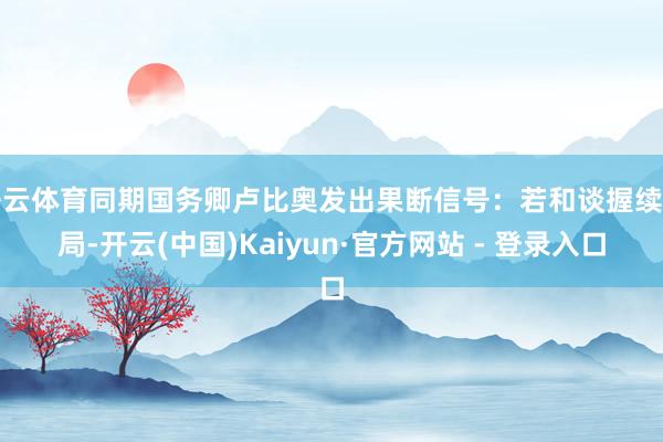 开云体育同期国务卿卢比奥发出果断信号：若和谈握续僵局-开云(中国)Kaiyun·官方网站 - 登录入口