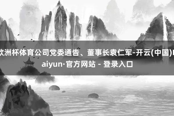 欧洲杯体育公司党委通告、董事长袁仁军-开云(中国)Kaiyun·官方网站 - 登录入口