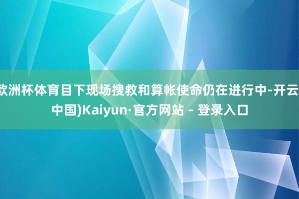 欧洲杯体育目下现场搜救和算帐使命仍在进行中-开云(中国)Kaiyun·官方网站 - 登录入口