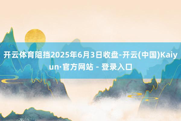 开云体育阻挡2025年6月3日收盘-开云(中国)Kaiyun·官方网站 - 登录入口
