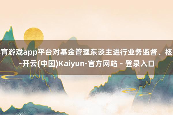 体育游戏app平台对基金管理东谈主进行业务监督、核查-开云(中国)Kaiyun·官方网站 - 登录入口