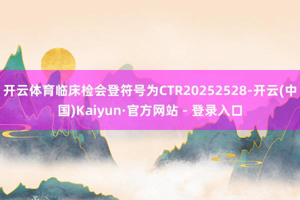 开云体育临床检会登符号为CTR20252528-开云(中国)Kaiyun·官方网站 - 登录入口