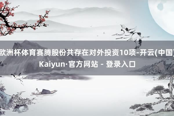 欧洲杯体育赛腾股份共存在对外投资10项-开云(中国)Kaiyun·官方网站 - 登录入口