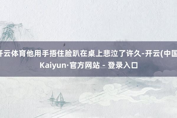 开云体育他用手捂住脸趴在桌上悲泣了许久-开云(中国)Kaiyun·官方网站 - 登录入口