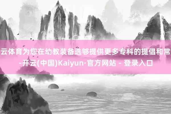 开云体育为您在幼教装备选够提供更多专科的提倡和常识-开云(中国)Kaiyun·官方网站 - 登录入口